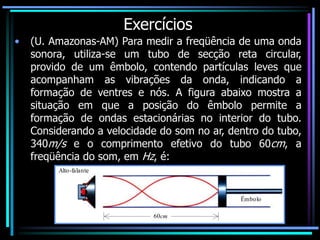 Exercícios
• (U. Amazonas-AM) Para medir a freqüência de uma onda
sonora, utiliza-se um tubo de secção reta circular,
provido de um êmbolo, contendo partículas leves que
acompanham as vibrações da onda, indicando a
formação de ventres e nós. A figura abaixo mostra a
situação em que a posição do êmbolo permite a
formação de ondas estacionárias no interior do tubo.
Considerando a velocidade do som no ar, dentro do tubo,
340m/s e o comprimento efetivo do tubo 60cm, a
freqüência do som, em Hz, é:
Alto-falante
Êmbolo
60cm
 