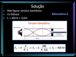 Solução
• Pela figura: terceiro harmônico
• V=340m/s
• L = 60cm = 0,6m
Alto-falante
Êmbolo
60cm
Terceiro Harmônico
Hz
f
f
L
V
n
fn 425
6
,
0
4
340
3
4
3
3 








Alternativa C
 