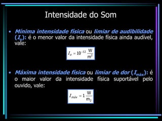 Intensidade do Som
• Mínima intensidade física ou limiar de audibilidade
(Io): é o menor valor da intensidade física ainda audível,
vale:
2
12
m
W
10

o
I
• Máxima intensidade física ou limiar de dor (Imáx): é
o maior valor da intensidade física suportável pelo
ouvido, vale:
2
m
W
1

máx
I
 