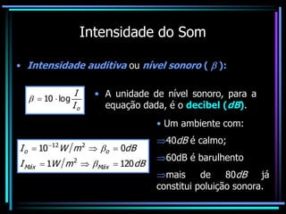 Intensidade do Som
• Intensidade auditiva ou nível sonoro (  ):
o
I
I
log
10 


• A unidade de nível sonoro, para a
equação dada, é o decibel (dB).
dB
m
W
I
dB
m
W
I
Máx
Máx
o
o
120
1
0
10
2
2
12





 


• Um ambiente com:
40dB é calmo;
60dB é barulhento
mais de 80dB já
constitui poluição sonora.
 