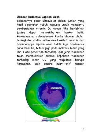 Dampak Rusaknya Lapisan Ozon
Sebenarnya sinar ultraviolet dalam jumlah yang
kecil diperlukan tubuh manusia untuk membantu
pembentukan vitamin D, namun jika berlebihan
justru    dapat     mengakibatkan    kanker   kulit,
kerusakan mata dan menurun kan ketahanan tubuh.
Peningkatan radiasi ultra violet akibat menipis dan
berlubangnya lapisan ozon tidak saja berdampak
pada manusia, tetapi juga pada makhluk hidup yang
lain. Hasil penelitian terhadap 200 jenis tumbuhan
telah membuktikan adanya kepekaan tumbuhan
terhadap sinar UV yang wujudnya berupa
kerusakan, baik secara kuantitatif maupun




                                                 10
 