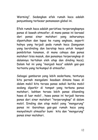 Warming‖. Sedangkan efek rumah kaca adalah
penyumbang terbesar pemanasan global ini.

Efek rumah kaca adalah peristiwa terperangkapnya
panas di bawah atmosfer, di mana panas ini berasal
dari panas sinar matahari yang seharusnya
dipantulkan dan lepas ke ruang angkasa, seperti
halnya yang terjadi pada rumah kaca (bangunan
yang berdinding dan beratap kaca untuk tempat
pembibitan tanaman, di mana cahaya dan panas
matahari bisa masuk, dan panasnya terperangkap di
dalamnya tertahan oleh atap dan dinding kaca).
Dalam hal ini yang ―menjadi kaca‖ adalah gas-gas
tertentu yang terkumpul di atmosfer.

Sebagai gambaran yang lebih sederhana, tentunya
kita pernah mengalami keadaan dimana hawa di
dalam mobil kita terasa panas sekali ketika mobil
sedang diparkir di tempat yang terkena panas
matahari, bahkan terasa lebih panas dibanding
hawa di luar mobil , hawa panas ini terjadi karena
panas dari sinar matahari ―terperangkap‖ di dalam
mobil. Dinding dan atap mobil yang ―mengurung‖
panas ini ibaratnya gas-gas rumah kaca yang
menyelimuti atmosfer bumi kita dan ―mengurung‖
panas sinar matahari.




                                               12
 