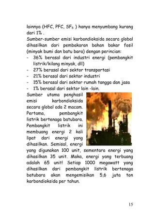 lainnya (HFC, PFC, SF6 ) hanya menyumbang kurang
dari 1% .
Sumber-sumber emisi karbondioksida secara global
dihasilkan dari pembakaran bahan bakar fosil
(minyak bumi dan batu bara) dengan perincian:
- 36% berasal dari industri energi (pembangkit
    listrik/kilang minyak, dll)
- 27% berasal dari sektor transportasi
- 21% berasal dari sektor industri
- 15% berasal dari sektor rumah tangga dan jasa
- 1% berasal dari sektor lain -lain.
Sumber utama penghasil
emisi         karbondioksida
secara global ada 2 macam.
Pertama,          pembangkit
listrik bertenaga batubara.
Pembangkit       listrik   ini
membuang energi 2 kali
lipat dari energi yang
dihasilkan. Semisal, energi
yang digunakan 100 unit, sementara energi yang
dihasilkan 35 unit. Maka, energi yang terbuang
adalah 65 unit! Setiap 1000 megawatt yang
dihasilkan dari pembangkit listrik bertenaga
batubara akan mengemisikan 5,6 juta ton
karbondioksida per tahun.




                                             15
 