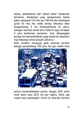 Kedua, pembakaran dari bahan bakar kendaraan
bermotor. Kendaraan yang mengonsumsi bahan
bakar sebanyak 7,8 liter per 100 km dan menempuh
jarak 16 ribu km, maka setiap tahunnya akan
mengemisikan 3 ton karbondioksida ke udara.
Sebagai ilustrasi untuk kota Jakarta saja terdapat
4 juta kendaraan bermotor, bisa dibayangkan
berapa ton karbondioksida yang masuk ke atmosfer
tiap tahunnya untuk wilayah Jakarta..!
Data terakhir menunjuk pada Amerika Serikat
sebagai penyumbang 720 juta ton gas rumah kaca




setara karbondioksida—setara dengan 25% emisi
total dunia atau 20,5 ton per kapita. Emisi gas
rumah kaca pembangkit listrik di Amerika Serikat


                                               16
 