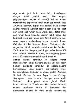 saja masih jauh lebih besar bila dibandingkan
dengan      total    jumlah   emisi    146     negara
(tigaperempat negara di dunia)! Sektor energi
menyumbang sepertiga total emisi gas rumah kaca
Amerika Serikat. Emisi gas rumah kaca sektor
energi Amerika Serikat lebih besar dua kali lipat
dari emisi gas rumah kaca India. Dan , total emisi
gas rumah kaca Amerika Serikat lebih besar dua
kali lipat emisi gas rumah kaca Cina. Emisi total dari
negaranegara berkembang besar, seperti Korea,
Meksiko, Afrika Selatan, Brazil, Indonesia, dan
Argentina, tidak melebihi emisi Amerika Serikat.
Jadi, Amerika, dengan jumlah penduduk hanya 4%
dari seluruh penduduk dunia, bertanggung jawab
atas 25% emisi gas rumah kaca di bumi ini.
Setiap kepala penduduk di negara barat
mengeluarkan emisi karbondioksida 25 kali lebih
banyak daripada penduduk di negara-negara
berkembang! Lima negara penyumbang emisi
karbondioksida terbesar di dunia adalah Amerika
Serikat, Kanada, Jerman, Inggris, dan Jepang.
Sayangnya, tidak tercatat berapa besar andil
Indonesia dalam polusi udara global. Meski
industrialisasi di Tanah Air kita belum berarti,
namun kebakaran hutan di Sumatera dan
Kalimantan selama ini yang selalu berlangsung




                                                   17
 
