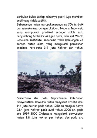 berbulan-bulan setiap tahunnya pasti juga memberi
andil yang tidak sedikit.
Sebenarnya hutan merupakan penyerap CO2 terbaik
dan menukarnya dengan oksigen. Negara Indonesia
yang mempunyai predikat sebagai salah satu
penyumbang terbesar oksigen bumi, menurut World
Resource Institute, Indonesia telah kehilangan 72
persen hutan alam, yang mengalami penurunan
arealnya rata-rata 3,4 juta hektar per tahun.




Sementara itu, data Departemen Kehutanan
menyebutkan, kawasan hutan menyusut drastis dari
144 juta hektar pada tahun 1950-an menjadi hanya
92,4 juta hektar pada awal tahun 2000-an, pada
era 1997-2000 Indonesia mengalami penyusutan
hutan 2,8 juta hektar per tahun, dan pada era


                                              18
 