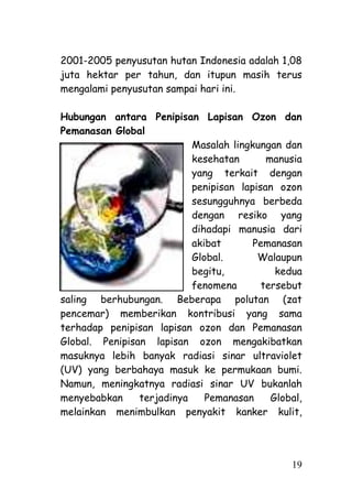 2001-2005 penyusutan hutan Indonesia adalah 1,08
juta hektar per tahun, dan itupun masih terus
mengalami penyusutan sampai hari ini.

Hubungan antara Penipisan Lapisan Ozon dan
Pemanasan Global
                           Masalah lingkungan dan
                           kesehatan       manusia
                           yang terkait dengan
                           penipisan lapisan ozon
                           sesungguhnya berbeda
                           dengan resiko yang
                           dihadapi manusia dari
                           akibat       Pemanasan
                           Global.       Walaupun
                           begitu,           kedua
                           fenomena       tersebut
saling berhubungan. Beberapa polutan (zat
pencemar) memberikan kontribusi yang sama
terhadap penipisan lapisan ozon dan Pemanasan
Global. Penipisan lapisan ozon mengakibatkan
masuknya lebih banyak radiasi sinar ultraviolet
(UV) yang berbahaya masuk ke permukaan bumi.
Namun, meningkatnya radiasi sinar UV bukanlah
menyebabkan     terjadinya    Pemanasan     Global,
melainkan menimbulkan penyakit kanker kulit,




                                                19
 