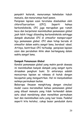 penyakit katarak, menurunnya kekebalan tubuh
manusia, dan menurunnya hasil panen.
Penipisan lapisan ozon terutama disebabkan oleh
chlorofluorcarbon      (CFC).    Seperti     halnya
karbondioksida, CFC juga merupakan gas rumah
kaca dan berpotensi menimbulkan pemanasan global
jauh lebih tinggi dibanding karbondioksida sehingga
dampak akumulasi CFC di atmosfer mempercepat
laju pemanasan global. CFC akan tetap berada di
atmosfer dalam waktu sangat lama, berabad -abad.
Artinya, kontribusi CFC terhadap penipisan lapisan
ozon dan perubahan iklim akan berlangsung dalam
waktu sangat lama.

Dampak Pemanasan Global
Kondisi pemanasan global yang makin parah dewasa
ini menimbulkan banyak dampak yang sangat nyata
dirasakan penghuni bumi. Di antaranya adalah
mencairnya lapisan es raksasa di kutub dengan
kecepatan yang menguatirkan. Hal ini menyebabkan
naiknya permukaan lautan.
Beberapa ilmuwan menghitung dengan simulasi
model cuaca meramalkan bahwa pemanasan global
yang dibuat manusia yang tidak terkendali dalam
satu abad mendatang akan menaikkan permukaan
laut dan menimbulkan suhu yang luar biasa. Padahal
seperti kita ketahui, cukup besar penduduk dunia


                                                20
 