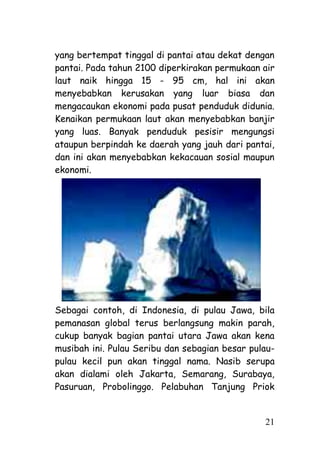yang bertempat tinggal di pantai atau dekat dengan
pantai. Pada tahun 2100 diperkirakan permukaan air
laut naik hingga 15 - 95 cm, hal ini akan
menyebabkan kerusakan yang luar biasa dan
mengacaukan ekonomi pada pusat penduduk didunia.
Kenaikan permukaan laut akan menyebabkan banjir
yang luas. Banyak penduduk pesisir mengungsi
ataupun berpindah ke daerah yang jauh dari pantai,
dan ini akan menyebabkan kekacauan sosial maupun
ekonomi.




Sebagai contoh, di Indonesia, di pulau Jawa, bila
pemanasan global terus berlangsung makin parah,
cukup banyak bagian pantai utara Jawa akan kena
musibah ini. Pulau Seribu dan sebagian besar pulau-
pulau kecil pun akan tinggal nama. Nasib serupa
akan dialami oleh Jakarta, Semarang, Surabaya,
Pasuruan, Probolinggo. Pelabuhan Tanjung Priok


                                                21
 