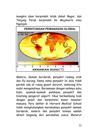 mungkin akan berpindah letak dekat Bogor, dan
Tanjung Perak berpindah ke Mojokerto atau
Nganjuk.




Malaria, demam berdarah, penyakit radang otak
dan flu burung. Nama nama penyakit ini dulu tidak
pernah ada di ruang gawat darurat, sekarang kita
mulai mengenalinya. Bersamaan dengan naiknya suhu
bumi, nyamuk-nyamuk pembawa penyakit dan
binatang pengerat seperti tikus berkembang biak
dengan pesat dan berpotensi besar menulari
manusia. Para dokter di Harvard Medical School
telah menghubungkan merebaknya penyakit demam
berdarah, malaria dan penyakit lainnya adalah
akibat langsung dari perubahan cuaca. Menurut


                                              22
 