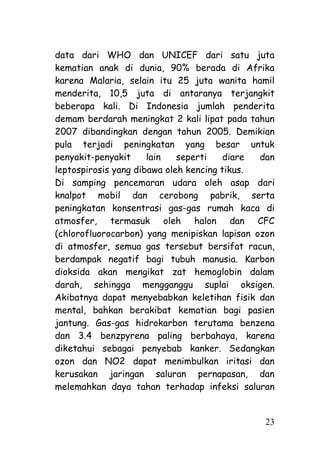data dari WHO dan UNICEF dari satu juta
kematian anak di dunia, 90% berada di Afrika
karena Malaria, selain itu 25 juta wanita hamil
menderita, 10,5 juta di antaranya terjangkit
beberapa kali. Di Indonesia jumlah penderita
demam berdarah meningkat 2 kali lipat pada tahun
2007 dibandingkan dengan tahun 2005. Demikian
pula terjadi peningkatan yang besar untuk
penyakit-penyakit     lain   seperti    diare dan
leptospirosis yang dibawa oleh kencing tikus.
Di samping pencemaran udara oleh asap dari
knalpot mobil dan cerobong pabrik, serta
peningkatan konsentrasi gas-gas rumah kaca di
atmosfer, termasuk oleh halon dan CFC
(chlorofluorocarbon) yang menipiskan lapisan ozon
di atmosfer, semua gas tersebut bersifat racun,
berdampak negatif bagi tubuh manusia. Karbon
dioksida akan mengikat zat hemoglobin dalam
darah, sehingga mengganggu suplai oksigen.
Akibatnya dapat menyebabkan keletihan fisik dan
mental, bahkan berakibat kematian bagi pasien
jantung. Gas-gas hidrokarbon terutama benzena
dan 3.4 benzpyrena paling berbahaya, karena
diketahui sebagai penyebab kanker. Sedangkan
ozon dan NO2 dapat menimbulkan iritasi dan
kerusakan jaringan saluran pernapasan, dan
melemahkan daya tahan terhadap infeksi saluran


                                              23
 