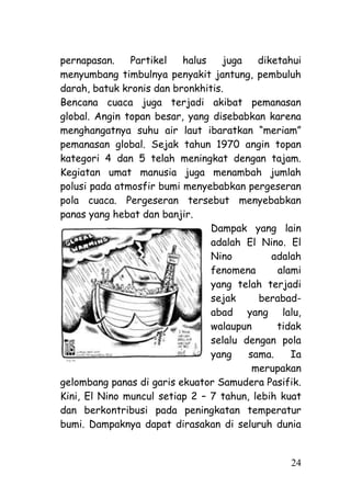 pernapasan.    Partikel   halus    juga   diketahui
menyumbang timbulnya penyakit jantung, pembuluh
darah, batuk kronis dan bronkhitis.
Bencana cuaca juga terjadi akibat pemanasan
global. Angin topan besar, yang disebabkan karena
menghangatnya suhu air laut ibaratkan ―meriam‖
pemanasan global. Sejak tahun 1970 angin topan
kategori 4 dan 5 telah meningkat dengan tajam.
Kegiatan umat manusia juga menambah jumlah
polusi pada atmosfir bumi menyebabkan pergeseran
pola cuaca. Pergeseran tersebut menyebabkan
panas yang hebat dan banjir.
                                Dampak yang lain
                                adalah El Nino. El
                                Nino         adalah
                                fenomena      alami
                                yang telah terjadi
                                sejak     berabad-
                                abad yang lalu,
                                walaupun      tidak
                                selalu dengan pola
                                yang    sama.    Ia
                                         merupakan
gelombang panas di garis ekuator Samudera Pasifik.
Kini, El Nino muncul setiap 2 – 7 tahun, lebih kuat
dan berkontribusi pada peningkatan temperatur
bumi. Dampaknya dapat dirasakan di seluruh dunia


                                                24
 