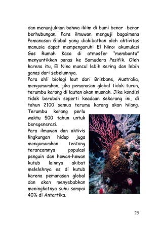 dan menunjukkan bahwa iklim di bumi benar -benar
berhubungan. Para ilmuwan menguji bagaimana
Pemanasan Global yang diakibatkan oleh aktivitas
manusia dapat mempengaruhi El Nino: akumulasi
Gas Rumah Kaca di atmosfer ―membantu‖
menyuntikkan panas ke Samudera Pasifik. Oleh
karena itu, El Nino muncul lebih sering dan lebih
ganas dari sebelumnya.
Para ahli biologi laut dari Brisbane, Australia,
mengumumkan, jika pemanasan global tidak turun,
terumbu karang di lautan akan musnah. Jika kondisi
tidak berubah seperti keadaan sekarang ini, di
tahun 2100 semua terumu karang akan hilang.
Terumbu karang perlu
waktu 500 tahun untuk
beregenerasi.
Para ilmuwan dan aktivis
lingkungan    hidup   juga
mengumumkan        tentang
terancamnya        populasi
penguin dan hewan-hewan
kutub     lainnya   akibat
melelehnya es di kutub
karena pemanasan global
dan akan menyebabkan
meningkatnya suhu sampai
40% di Antartika.


                                               25
 