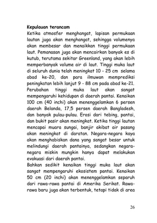 Kepulauan terancam
Ketika atmosfer menghangat, lapisan permukaan
lautan juga akan menghangat, sehingga volumenya
akan membesar dan menaikkan tinggi permukaan
laut. Pemanasan juga akan mencairkan banyak es di
kutub, terutama sekitar Greenland, yang akan lebih
memperbanyak volume air di laut. Tinggi muka laut
di seluruh dunia telah meningkat 10 - 25 cm selama
abad ke-20, dan para ilmuwan memprediksi
peningkatan lebih lanjut 9 - 88 cm pada abad ke-21.
Perubahan tinggi muka laut akan sangat
mempengaruhi kehidupan di daerah pantai. Kenaikan
100 cm (40 inchi) akan menenggelamkan 6 persen
daerah Belanda, 17,5 persen daerah Bangladesh,
dan banyak pulau-pulau. Erosi dari tebing, pantai,
dan bukit pasir akan meningkat. Ketika tinggi lautan
mencapai muara sungai, banjir akibat air pasang
akan meningkat di daratan. Negara-negara kaya
akan menghabiskan dana yang sangat besar untuk
melindungi daerah pantainya, sedangkan negara-
negara miskin mungkin hanya dapat melakukan
evakuasi dari daerah pantai.
Bahkan sedikit kenaikan tinggi muka laut akan
sangat mempengaruhi ekosistem pantai. Kenaikan
50 cm (20 inchi) akan menenggelamkan separuh
dari rawa-rawa pantai di Amerika Serikat. Rawa-
rawa baru juga akan terbentuk, tetapi tidak di area


                                                 26
 