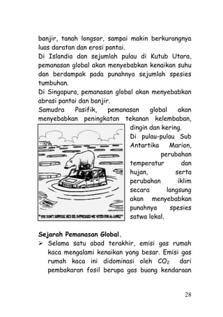 banjir, tanah longsor, sampai makin berkurangnya
luas daratan dan erosi pantai.
Di Islandia dan sejumlah pulau di Kutub Utara,
pemanasan global akan menyebabkan kenaikan suhu
dan berdampak pada punahnya sejumlah spesies
tumbuhan.
Di Singapura, pemanasan global akan menyebabkan
abrasi pantai dan banjir.
Samudra     Pasifik,    pemanasan     global    akan
menyebabkan peningkatan tekanan kelembaban,
                               dingin dan kering.
                               Di pulau-pulau Sub
                               Antartika     Marion,
                                          perubahan
                               temperatur        dan
                               hujan,          serta
                               perubahan        iklim
                               secara       langsung
                               akan menyebabkan
                               punahnya      spesies
                               satwa lokal.

Sejarah Pemanasan Global.
 Selama satu abad terakhir, emisi gas rumah
   kaca mengalami kenaikan yang besar. Emisi gas
   rumah kaca ini didominasi oleh CO2       dari
   pembakaran fosil berupa gas buang kendaraan


                                                  28
 