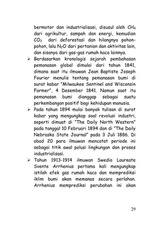 bermotor dan industrialisasi, disusul oleh CH4
  dari agrikultur, sampah dan energi, kemudian
  CO2 dari deforestasi dan hilangnya pohon-
  pohon, lalu N2O dari pertanian dan aktivitas lain,
  dan sisanya dari gas-gas rumah kaca lainnya.
 Berdasarkan kronologis sejarah pembahasan
  pemanasan global dimulai dari tahun 1841,
  dimana saat itu ilmuwan Jean Baptiste Joseph
  Fourier menulis tentang pemanasan bumi di
  surat kabar ‖Milwaukee Sentinel and Wisconsin
  Farmer‖, 4 Desember 1841. Namun saat itu
  pemanasan bumi dianggap sebagai suatu
  perkembangan positif bagi kehidupan manusia.
 Pada tahun 1894 mulai banyak tulisan di surat
  kabar yang mengungkap soal revolusi industri,
  seperti dimuat di ‖The Daily North Western‖
  pada tanggal 10 Februari 1894 dan di ‖The Daily
  Nebraska State Journal‖ pada 3 Juli 1886. Di
  abad 20 para ilmuwan mencatat periode ini
  sebagai titik awal polusi lingkungan dan proses
  industrialisasi.
 Tahun 1913-1914 ilmuwan Swedia Laureate
  Svente Arrhenius pertama kali mengungkap
  istilah efek gas rumah kaca dan memprediksi
  iklim bumi akan memanas secara perlahan.
  Arrhenius memprediksi perubahan ini akan




                                                 29
 