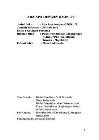 ADA APA DENGAN OZON..??

Judul Buku       : Ada Apa dengan OZON...??
Jumlah Halaman : 36 Halaman
Edisi 1 Cetakan Pertama
Dicetak Oleh     : Pusat Pendidikan Lingkungan
                    Hidup (PPLH) Seloliman –
                    Trawas – Mojokerto
E-book oleh       : Move Indonesia




Tim Penulis : Divisi Penulisan & Multimedia
              Move Indonesia
              Divisi Penerbitan dan Dokumentasi
              Pusat Pendidikan Lingkungan Hidup
              (PPLH) Seloliman
Penyunting : Bachtiar DM, Ulfah Hidayati, Anggara
              Widjajanto
Foto/Gambar: Berbagai sumber



                                                    3
 