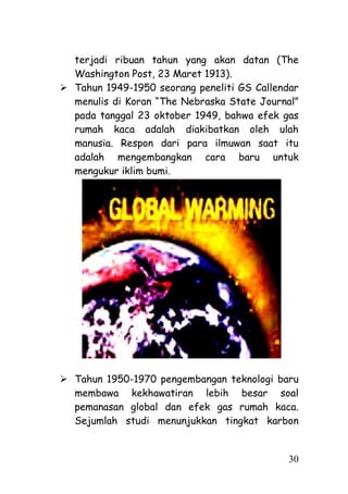 terjadi ribuan tahun yang akan datan (The
  Washington Post, 23 Maret 1913).
 Tahun 1949-1950 seorang peneliti GS Callendar
  menulis di Koran ―The Nebraska State Journal‖
  pada tanggal 23 oktober 1949, bahwa efek gas
  rumah kaca adalah diakibatkan oleh ulah
  manusia. Respon dari para ilmuwan saat itu
  adalah mengembangkan cara baru untuk
  mengukur iklim bumi.




 Tahun 1950-1970 pengembangan teknologi baru
  membawa kekhawatiran lebih besar soal
  pemanasan global dan efek gas rumah kaca.
  Sejumlah studi menunjukkan tingkat karbon


                                             30
 