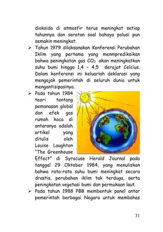 dioksida di atmosfir terus meningkat setiap
  tahunnya dan sorotan soal bahaya polusi pun
  semakin meningkat.
 Tahun 1979 dilaksanakan Konferensi Perubahan
  Iklim yang pertama yang menmprediksikan
  bahwa peningkatan gas CO2 akan meningkatkan
  suhu bumi hingga 1,4 – 4,5 derajat Celcius.
  Dalam konferensi ini keluarlah deklarasi yang
  mengajak pemerintah di seluruh dunia untuk
  mengantisipasinya.
 Pada tahun 1984
  teori    tentang
  pemanasan global
  dan efek gas
  rumah kaca di
  antaranya adalah
  artikel      yang
  ditulis      oleh
  Louise Laughton
  ―The Greenhouse
  Effect‖ di Syracuse Herald Journal pada
  tanggal 29 Oktober 1984, yang menuliskan
  bahwa rata-rata suhu bumi meningkat secara
  drastis, perubahan iklim tak terduga, serta
  peningkatan vegetasi bumi dan permukaan laut.
 Pada tahun 1988 PBB membentuk panel antar
  pemerintah berbagai Negara untuk membahas


                                             31
 