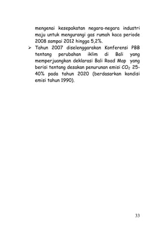 mengenai kesepakatan negara-negara industri
  maju untuk mengurangi gas rumah kaca periode
  2008 sampai 2012 hingga 5,2%.
 Tahun 2007 diselenggarakan Konferensi PBB
  tentang perubahan iklim di Bali yang
  memperjuangkan deklarasi Bali Road Map yang
  berisi tentang desakan penurunan emisi CO2 25-
  40% pada tahun 2020 (berdasarkan kondisi
  emisi tahun 1990).




                                             33
 
