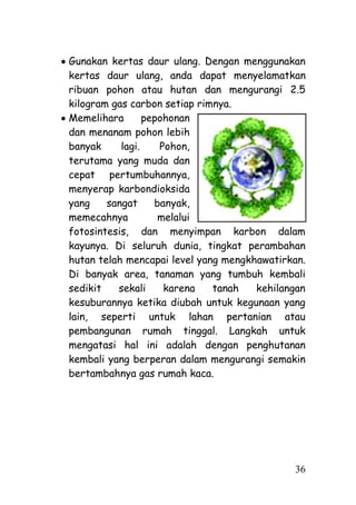 Gunakan kertas daur ulang. Dengan menggunakan
kertas daur ulang, anda dapat menyelamatkan
ribuan pohon atau hutan dan mengurangi 2.5
kilogram gas carbon setiap rimnya.
Memelihara       pepohonan
dan menanam pohon lebih
banyak     lagi.    Pohon,
terutama yang muda dan
cepat pertumbuhannya,
menyerap karbondioksida
yang    sangat     banyak,
memecahnya          melalui
fotosintesis, dan menyimpan karbon dalam
kayunya. Di seluruh dunia, tingkat perambahan
hutan telah mencapai level yang mengkhawatirkan.
Di banyak area, tanaman yang tumbuh kembali
sedikit   sekali     karena   tanah   kehilangan
kesuburannya ketika diubah untuk kegunaan yang
lain, seperti untuk lahan pertanian atau
pembangunan rumah tinggal. Langkah untuk
mengatasi hal ini adalah dengan penghutanan
kembali yang berperan dalam mengurangi semakin
bertambahnya gas rumah kaca.




                                             36
 