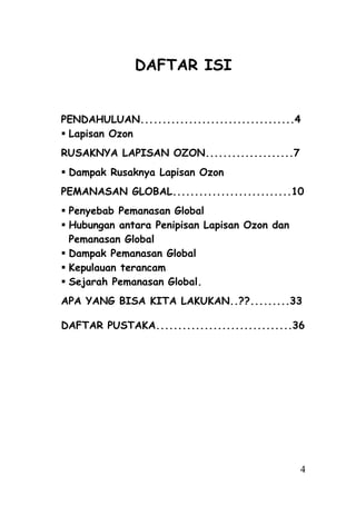DAFTAR ISI


PENDAHULUAN...................................4
 Lapisan Ozon
RUSAKNYA LAPISAN OZON....................7
 Dampak Rusaknya Lapisan Ozon
PEMANASAN GLOBAL...........................10
 Penyebab Pemanasan Global
 Hubungan antara Penipisan Lapisan Ozon dan
  Pemanasan Global
 Dampak Pemanasan Global
 Kepulauan terancam
 Sejarah Pemanasan Global.
APA YANG BISA KITA LAKUKAN..??.........33

DAFTAR PUSTAKA...............................36




                                               4
 
