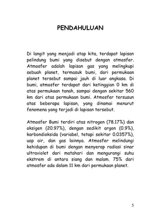 PENDAHULUAN



Di langit yang menjadi atap kita, terdapat lapisan
pelindung bumi yang disebut dengan atmosfer.
Atmosfer adalah lapisan gas yang melingkupi
sebuah planet, termasuk bumi, dari permukaan
planet tersebut sampai jauh di luar angkasa. Di
bumi, atmosfer terdapat dari ketinggian 0 km di
atas permukaan tanah, sampai dengan sekitar 560
km dari atas permukaan bumi. Atmosfer tersusun
atas beberapa lapisan, yang dinamai menurut
fenomena yang terjadi di lapisan tersebut.

Atmosfer Bumi terdiri atas nitrogen (78.17%) dan
oksigen (20.97%), dengan sedikit argon (0.9%),
karbondioksida (variabel, tetapi sekitar 0.0357%),
uap air, dan gas lainnya. Atmosfer melindungi
kehidupan di bumi dengan menyerap radiasi sinar
ultraviolet dari matahari dan mengurangi suhu
ekstrem di antara siang dan malam. 75% dari
atmosfer ada dalam 11 km dari permukaan planet.




                                                5
 