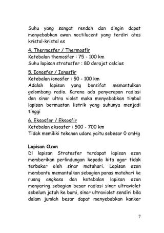 Suhu yang sangat rendah dan dingin dapat
menyebabkan awan noctilucent yang terdiri atas
kristal-kristal es
4. Thermosfer / Thermosfir
Ketebalan themosfer : 75 - 100 km
Suhu lapisan stratosfer : 80 derajat celcius
5. Ionosfer / Ionosfir
Ketebalan ionosfer : 50 - 100 km
Adalah lapisan yang bersifat memantulkan
gelombang radio. Karena ada penyerapan radiasi
dan sinar ultra violet maka menyebabkan timbul
lapisan bermuatan listrik yang suhunya menjadi
tinggi
6. Eksosfer / Eksosfir
Ketebalan eksosfer : 500 - 700 km
Tidak memiliki tekanan udara yaitu sebesar 0 cmHg

Lapisan Ozon
Di lapisan Stratosfer terdapat lapisan ozon
memberikan perlindungan kepada kita agar tidak
terbakar oleh sinar matahari. Lapisan ozon
membantu memantulkan sebagian panas matahari ke
ruang angkasa dan ketebalan lapisan ozon
menyaring sebagian besar radiasi sinar ultraviolet
sebelum jatuh ke bumi, sinar ultraviolet sendiri bila
dalam jumlah besar dapat menyebabkan kanker


                                                   7
 