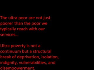 The ultra poor are not just poorer than the poor we typically reach with our services…  Ultra poverty is not a continuum but a structural break of deprivation, isolation, indignity, vulnerabilities, and disempowerment. 