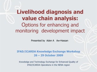 Livelihood diagnosis and value chain analysis:Options for enhancing and monitoring  development impact Presented by  Aden A   Aw-Hassan IFAD/ICARDA Knowledge Exchange Workshop26 – 29 October 2009 Knowledge and Technology Exchange for Enhanced Quality of IFAD/ICARDA Operations in the NENA region 