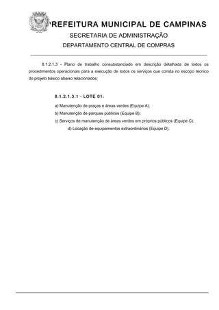 PREFEITURA MUNICIPAL DE CAMPINAS
SECRETARIA DE ADMINISTRAÇÃO
DEPARTAMENTO CENTRAL DE COMPRAS
____________________________________________________________
8.1.2.1.3 - Plano de trabalho consubstanciado em descrição detalhada de todos os
procedimentos operacionais para a execução de todos os serviços que consta no escopo técnico
do projeto básico abaixo relacionados:
8.1.2.1.3.1 - LOTE 01:
a) Manutenção de praças e áreas verdes (Equipe A);
b) Manutenção de parques públicos (Equipe B);
c) Serviços de manutenção de áreas verdes em próprios públicos (Equipe C);
d) Locação de equipamentos extraordinários (Equipe D).
 