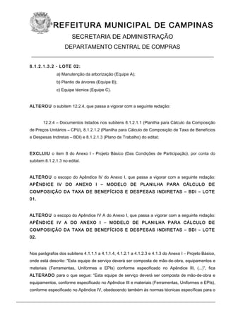 PREFEITURA MUNICIPAL DE CAMPINAS
SECRETARIA DE ADMINISTRAÇÃO
DEPARTAMENTO CENTRAL DE COMPRAS
____________________________________________________________
8.1.2.1.3.2 - LOTE 02:
a) Manutenção da arborização (Equipe A);
b) Plantio de árvores (Equipe B);
c) Equipe técnica (Equipe C).
ALTEROU o subitem 12.2.4, que passa a vigorar com a seguinte redação:
12.2.4 – Documentos listados nos subitens 8.1.2.1.1 (Planilha para Cálculo da Composição
de Preços Unitários – CPU), 8.1.2.1.2 (Planilha para Cálculo de Composição de Taxa de Benefícios
e Despesas Indiretas – BDI) e 8.1.2.1.3 (Plano de Trabalho) do edital;
EXCLUIU o item 8 do Anexo I - Projeto Básico (Das Condições de Participação), por conta do
subitem 8.1.2.1.3 no edital.
ALTEROU o escopo do Apêndice IV do Anexo I, que passa a vigorar com a seguinte redação:
APÊNDICE IV DO ANEXO I – MODELO DE PLANILHA PARA CÁLCULO DE
COMPOSIÇÃO DA TAXA DE BENEFÍCIOS E DESPESAS INDIRETAS – BDI – LOTE
01.
ALTEROU o escopo do Apêndice IV A do Anexo I, que passa a vigorar com a seguinte redação:
APÊNDICE IV A DO ANEXO I – MODELO DE PLANILHA PARA CÁLCULO DE
COMPOSIÇÃO DA TAXA DE BENEFÍCIOS E DESPESAS INDIRETAS – BDI – LOTE
02.
Nos parágrafos dos subitens 4.1.1.1 a 4.1.1.4, 4.1.2.1 a 4.1.2.3 e 4.1.3 do Anexo I – Projeto Básico,
onde está descrito: “Esta equipe de serviço deverá ser composta de mão-de-obra, equipamentos e
materiais (Ferramentas, Uniformes e EPIs) conforme especificado no Apêndice III, (...)”, fica
ALTERADO para o que segue: “Esta equipe de serviço deverá ser composta de mão-de-obra e
equipamentos, conforme especificado no Apêndice III e materiais (Ferramentas, Uniformes e EPIs),
conforme especificado no Apêndice IV, obedecendo também às normas técnicas específicas para o
 