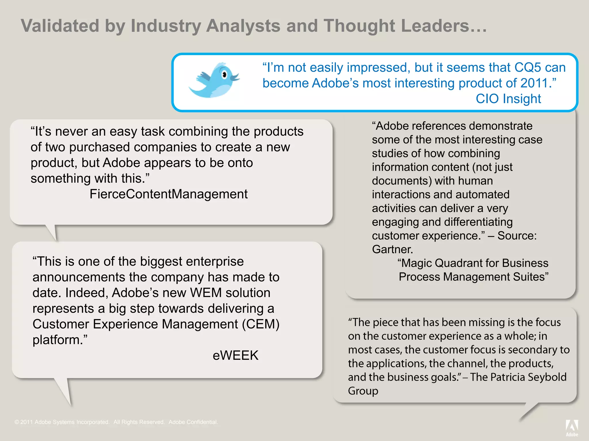 Validated by Industry Analysts and Thought Leaders…

                                                                              ―I’m not easily impressed, but it seems that CQ5 can
                                                                              become Adobe’s most interesting product of 2011.‖
                                                                                                                    CIO Insight

                                                                                                ―Adobe references demonstrate
     ―It’s never an easy task combining the products
                                                                                                some of the most interesting case
     of two purchased companies to create a new                                                 studies of how combining
     product, but Adobe appears to be onto                                                      information content (not just
     something with this.‖                                                                      documents) with human
                FierceContentManagement                                                         interactions and automated
                                                                                                activities can deliver a very
                                                                                                engaging and differentiating
                                                                                                customer experience.‖ – Source:
                                                                                                Gartner.
      ―This is one of the biggest enterprise                                                          ―Magic Quadrant for Business
      announcements the company has made to                                                           Process Management Suites‖
      date. Indeed, Adobe’s new WEM solution
      represents a big step towards delivering a
      Customer Experience Management (CEM)
      platform.‖
                                      eWEEK



© 2011 Adobe Systems Incorporated. All Rights Reserved. Adobe Confidential.
 