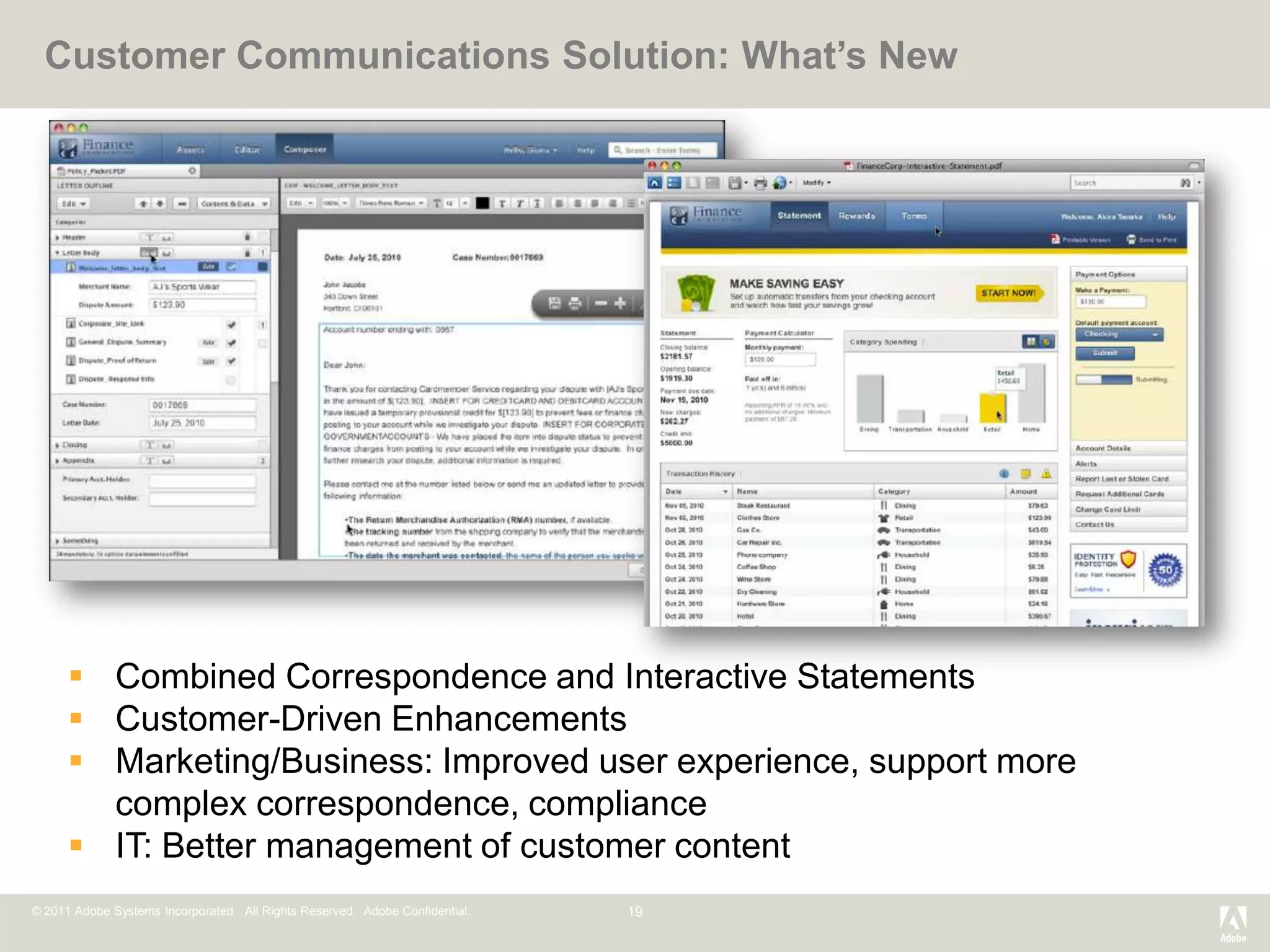 Customer Communications Solution: What’s New




       Combined Correspondence and Interactive Statements
       Customer-Driven Enhancements
       Marketing/Business: Improved user experience, support more
        complex correspondence, compliance
       IT: Better management of customer content
© 2011 Adobe Systems Incorporated. All Rights Reserved. Adobe Confidential.   19
 