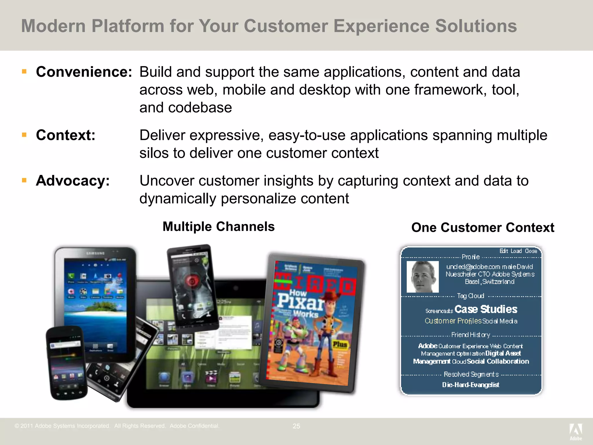 Modern Platform for Your Customer Experience Solutions

   Convenience: Build and support the same applications, content and data
                 across web, mobile and desktop with one framework, tool,
                 and codebase
   Context:                                 Deliver expressive, easy-to-use applications spanning multiple
                                             silos to deliver one customer context
   Advocacy:                                Uncover customer insights by capturing context and data to
                                             dynamically personalize content
                                                      Multiple Channels               One Customer Context




© 2011 Adobe Systems Incorporated. All Rights Reserved. Adobe Confidential.   25
 