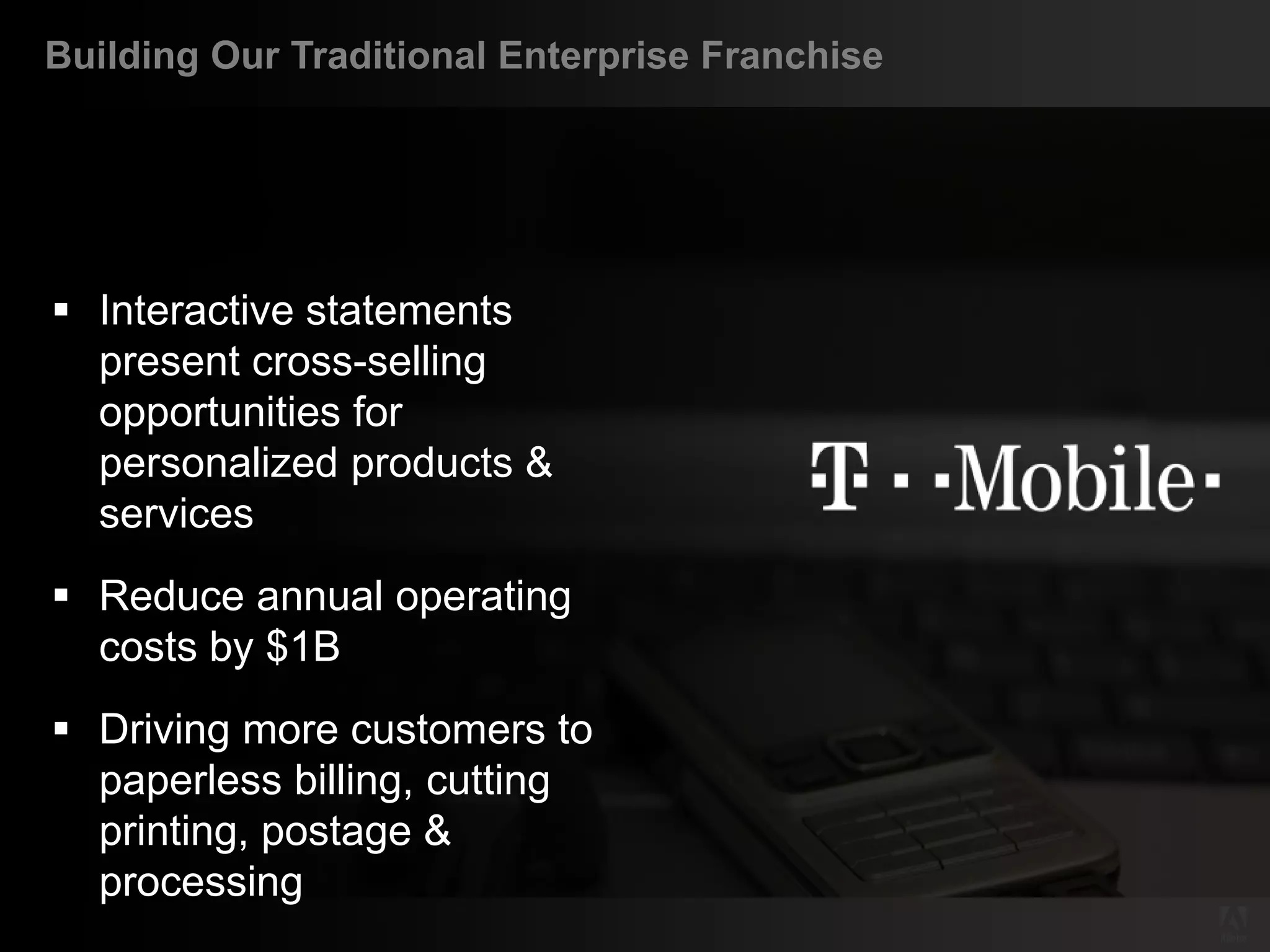 Building Our Traditional Enterprise Franchise




    Interactive statements
     present cross-selling
     opportunities for
     personalized products &
     services
    Reduce annual operating
     costs by $1B
    Driving more customers to
     paperless billing, cutting
     printing, postage &
     processing
© 2011 Adobe Systems Incorporated. All Rights Reserved. Adobe Confidential.
 