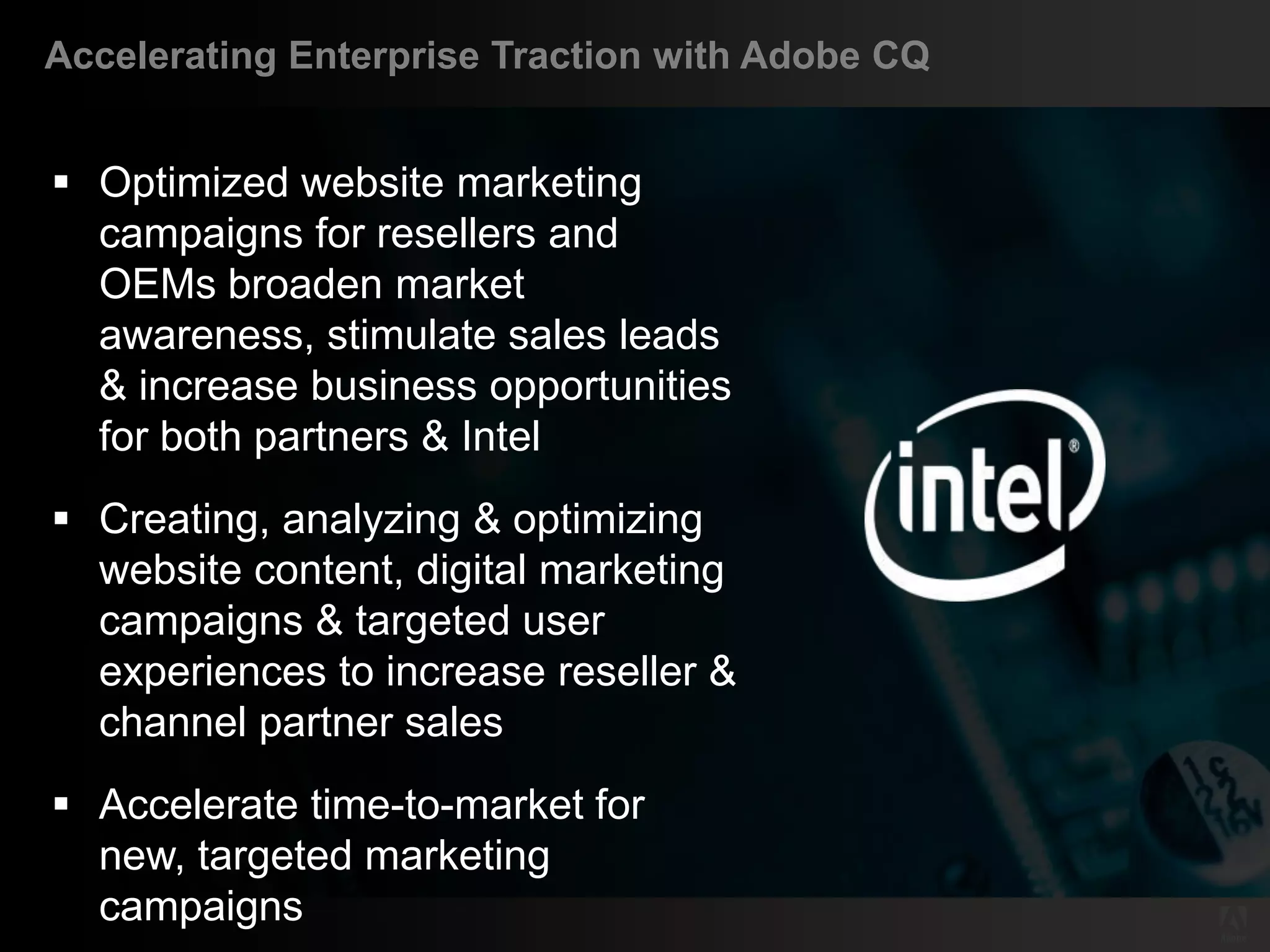 Accelerating Enterprise Traction with Adobe CQ


    Optimized website marketing
     campaigns for resellers and
     OEMs broaden market
     awareness, stimulate sales leads
     & increase business opportunities
     for both partners & Intel
    Creating, analyzing & optimizing
     website content, digital marketing
     campaigns & targeted user
     experiences to increase reseller &
     channel partner sales
    Accelerate time-to-market for
     new, targeted marketing
     campaigns
© 2011 Adobe Systems Incorporated. All Rights Reserved. Adobe Confidential.
 