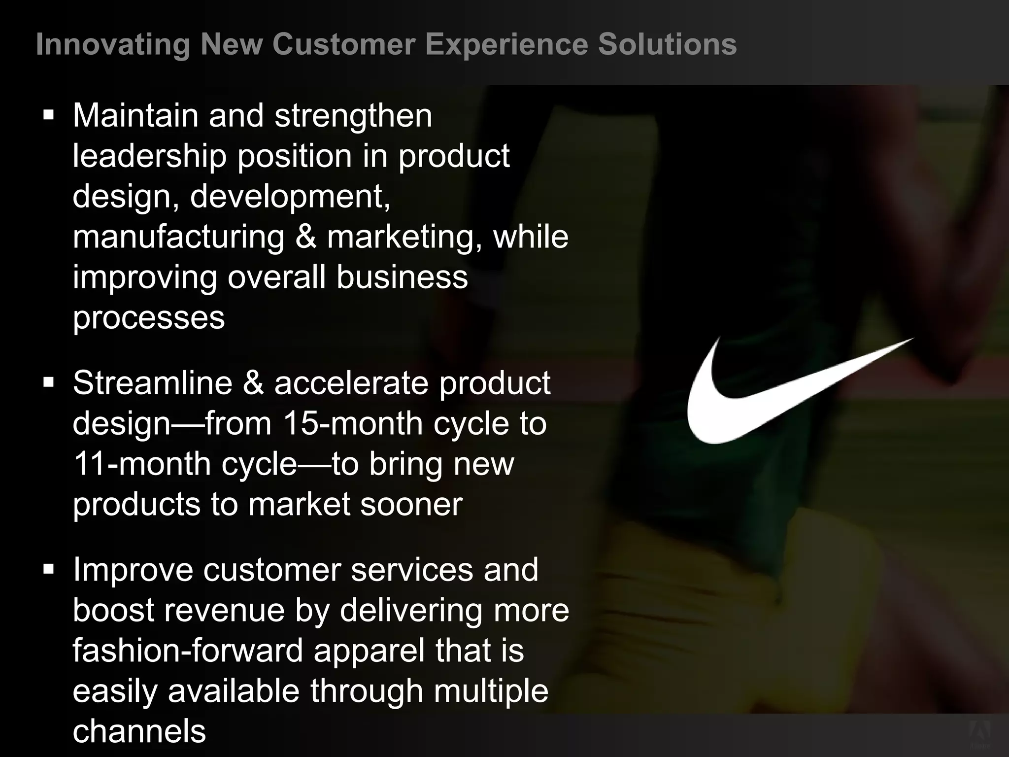 Innovating New Customer Experience Solutions

    Maintain and strengthen
     leadership position in product
     design, development,
     manufacturing & marketing, while
     improving overall business
     processes
    Streamline & accelerate product
     design—from 15-month cycle to
     11-month cycle—to bring new
     products to market sooner
    Improve customer services and
     boost revenue by delivering more
     fashion-forward apparel that is
     easily available through multiple
     channels
© 2011 Adobe Systems Incorporated. All Rights Reserved. Adobe Confidential.
 