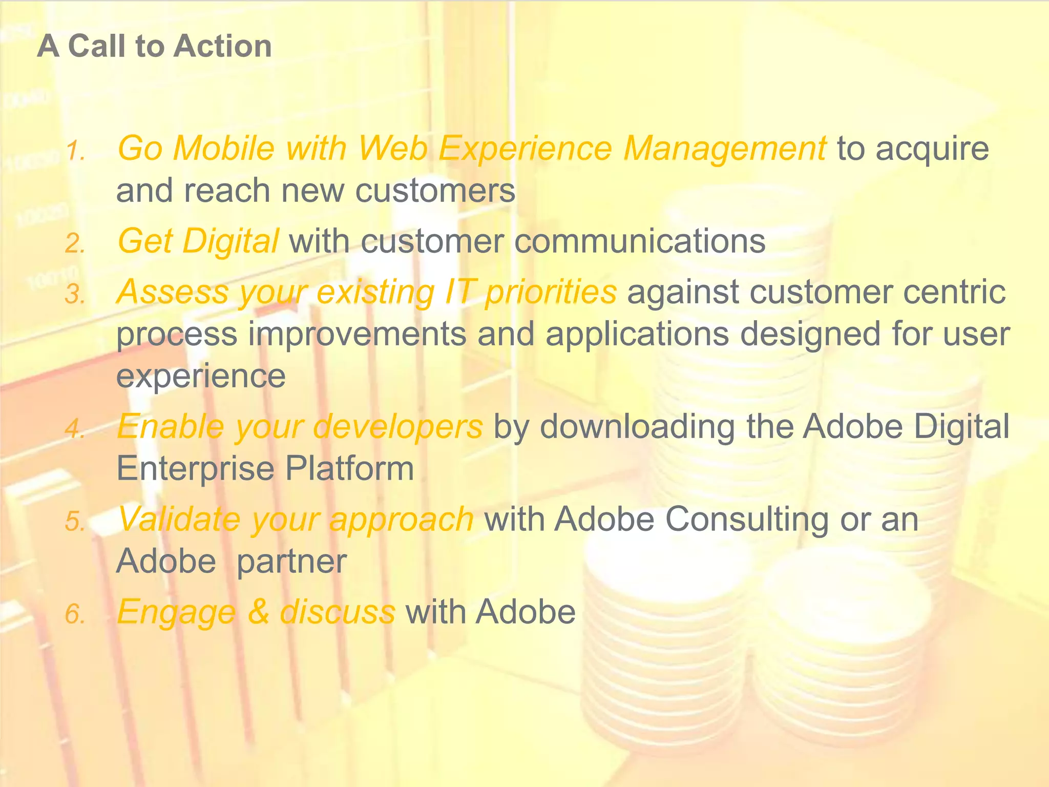 A Call to Action


       1. Go Mobile with Web Experience Management to acquire
          and reach new customers
       2. Get Digital with customer communications
       3. Assess your existing IT priorities against customer centric
          process improvements and applications designed for user
          experience
       4. Enable your developers by downloading the Adobe Digital
          Enterprise Platform
       5. Validate your approach with Adobe Consulting or an
          Adobe partner
       6. Engage & discuss with Adobe



© 2011 Adobe Systems Incorporated. All Rights Reserved. Adobe Confidential.
 