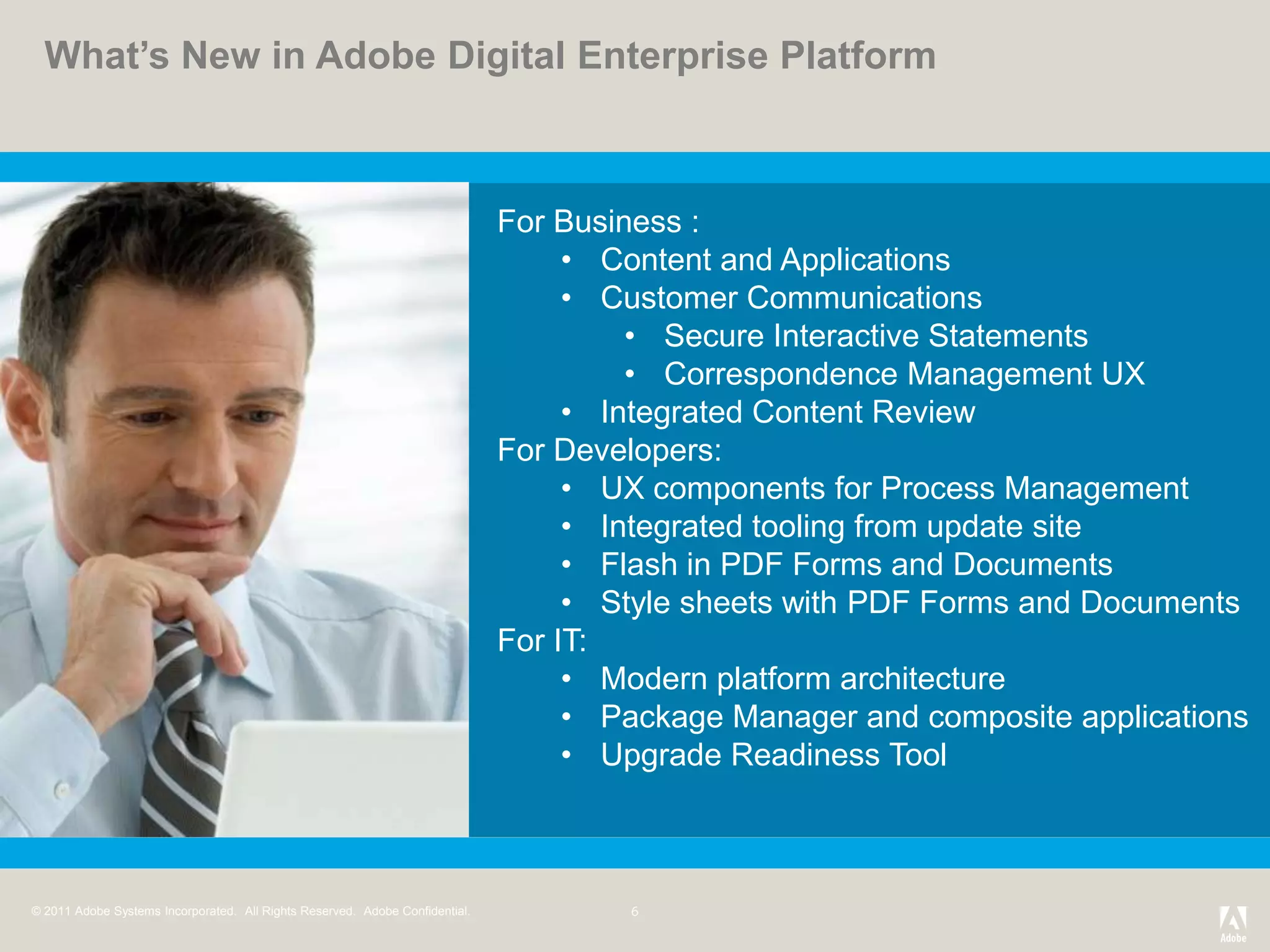 What’s New in Adobe Digital Enterprise Platform



                                                                              For Business :
                                                                                   • Content and Applications
                                                                                   • Customer Communications
                                                                                       • Secure Interactive Statements
                                                                                       • Correspondence Management UX
                                                                                   • Integrated Content Review
                                                                              For Developers:
                                                                                   • UX components for Process Management
                                                                                   • Integrated tooling from update site
                                                                                   • Flash in PDF Forms and Documents
                                                                                   • Style sheets with PDF Forms and Documents
                                                                              For IT:
                                                                                   • Modern platform architecture
                                                                                   • Package Manager and composite applications
                                                                                   • Upgrade Readiness Tool



© 2011 Adobe Systems Incorporated. All Rights Reserved. Adobe Confidential.
 