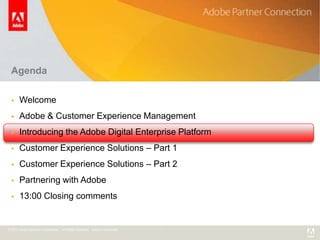 Agenda

      Welcome
      Adobe & Customer Experience Management
      Introducing the Adobe Digital Enterprise Platform
      Customer Experience Solutions – Part 1
      Customer Experience Solutions – Part 2
      Partnering with Adobe
      13:00 Closing comments


© 2011 Adobe Systems Incorporated. All Rights Reserved. Adobe Confidential.
 