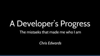 A Developer’s Progress
The mistaeks that made me who I am
Chris Edwards
 