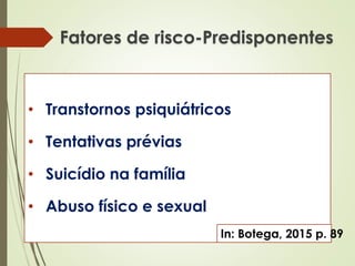 Fatores de risco-Predisponentes
• Transtornos psiquiátricos
• Tentativas prévias
• Suicídio na família
• Abuso físico e sexual
In: Botega, 2015 p. 89
 