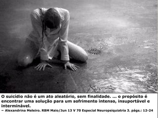 O suicídio não é um ato aleatório, sem finalidade. ... o propósito é
encontrar uma solução para um sofrimento intenso, insuportável e
interminável.
– Alexandrina Meleiro. RBM Maio/Jun 13 V 70 Especial Neuropsiquiatria 3. págs.: 12-24
 