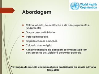 Abordagem
 Calma, aberta, de aceitação e de não-julgamento é
fundamental
 Ouça com cordialidade
 Trate com respeito
 Empatia com as emoções
 Cuidado com o sigilo
 A melhor maneira de descobrir se uma pessoa tem
pensamentos de suicídio é perguntar para ela
Prevenção do suicídio um manual para profissionais da saúde primária
OMS-2000
 