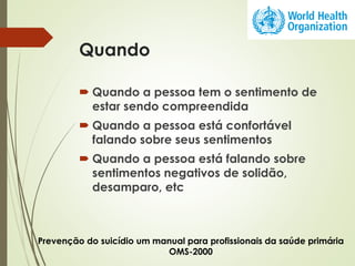 Quando
 Quando a pessoa tem o sentimento de
estar sendo compreendida
 Quando a pessoa está confortável
falando sobre seus sentimentos
 Quando a pessoa está falando sobre
sentimentos negativos de solidão,
desamparo, etc
Prevenção do suicídio um manual para profissionais da saúde primária
OMS-2000
 