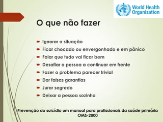 O que não fazer
 Ignorar a situação
 Ficar chocado ou envergonhado e em pânico
 Falar que tudo vai ficar bem
 Desafiar a pessoa a continuar em frente
 Fazer o problema parecer trivial
 Dar falsas garantias
 Jurar segredo
 Deixar a pessoa sozinha
Prevenção do suicídio um manual para profissionais da saúde primária
OMS-2000
 