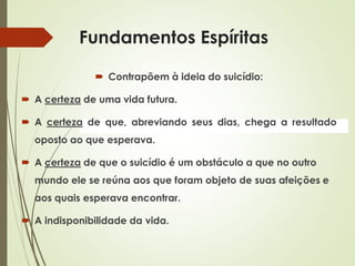 Fundamentos Espíritas
 Contrapõem à ideia do suicídio:
 A certeza de uma vida futura.
 A certeza de que, abreviando seus dias, chega a resultado
oposto ao que esperava.
 A certeza de que o suicídio é um obstáculo a que no outro
mundo ele se reúna aos que foram objeto de suas afeições e
aos quais esperava encontrar.
 A indisponibilidade da vida.
 