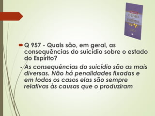 Q 957 - Quais são, em geral, as
consequências do suicídio sobre o estado
do Espírito?
- As consequências do suicídio são as mais
diversas. Não há penalidades fixadas e
em todos os casos elas são sempre
relativas às causas que o produziram
 