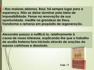 – Nos maiores abismos, Raul, há sempre lugar para a
esperança. Não se deixe dominar pela ideia de
impossibilidade. Pense na renovação de sua
oportunidade, medite na grandeza de Deus.
Transforme o remorso em propósito de regeneração.
Alexandre passou a notificá-lo, relativamente à
causa de nosso interesse, explicando-lhe que o trabalho
de auxílio fraterno fora iniciado através de orações da
esposa carinhosa e desolada.
Cap. 11
 